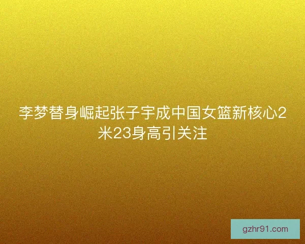 李梦替身崛起张子宇成中国女篮新核心2米23身高引关注