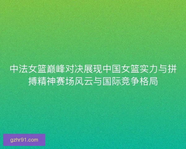 中法女篮巅峰对决展现中国女篮实力与拼搏精神赛场风云与国际竞争格局