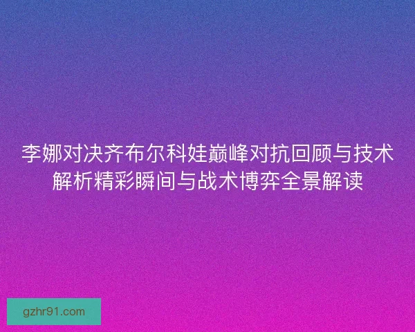 李娜对决齐布尔科娃巅峰对抗回顾与技术解析精彩瞬间与战术博弈全景解读