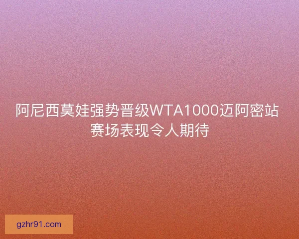 阿尼西莫娃强势晋级WTA1000迈阿密站 赛场表现令人期待
