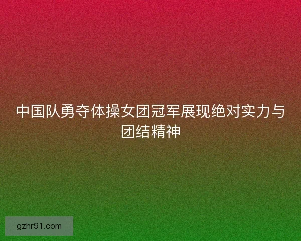 中国队勇夺体操女团冠军展现绝对实力与团结精神