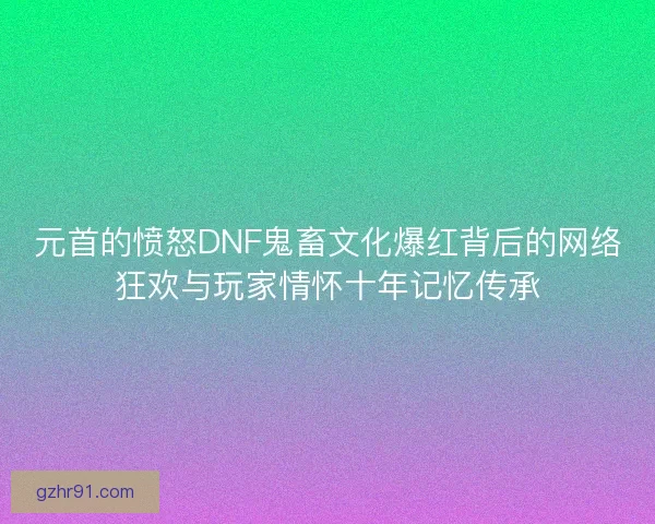 元首的愤怒DNF鬼畜文化爆红背后的网络狂欢与玩家情怀十年记忆传承