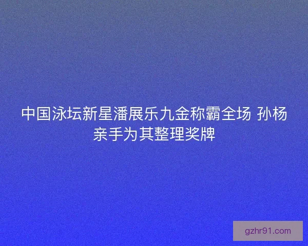 中国泳坛新星潘展乐九金称霸全场 孙杨亲手为其整理奖牌