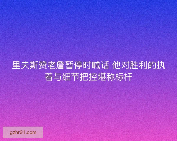 里夫斯赞老詹暂停时喊话 他对胜利的执着与细节把控堪称标杆 里夫斯赞老詹暂停时喊话 他对胜利的执着与细节把控堪称标杆