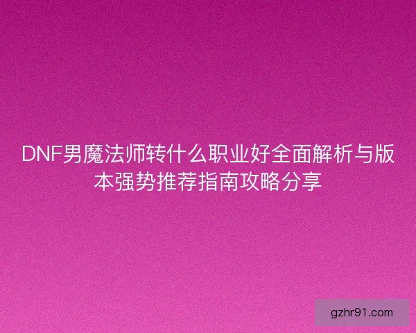 DNF男魔法师转什么职业好全面解析与版本强势推荐指南攻略分享 DNF男魔法师转什么职业好全面解析与版本强势推荐指南攻略分享