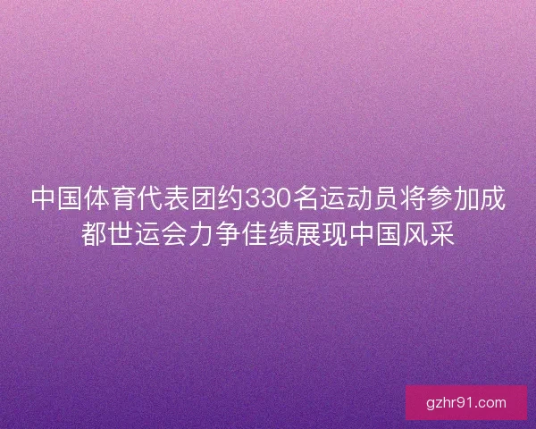 中国体育代表团约330名运动员将参加成都世运会力争佳绩展现中国风采