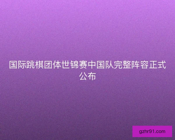 国际跳棋团体世锦赛中国队完整阵容正式公布