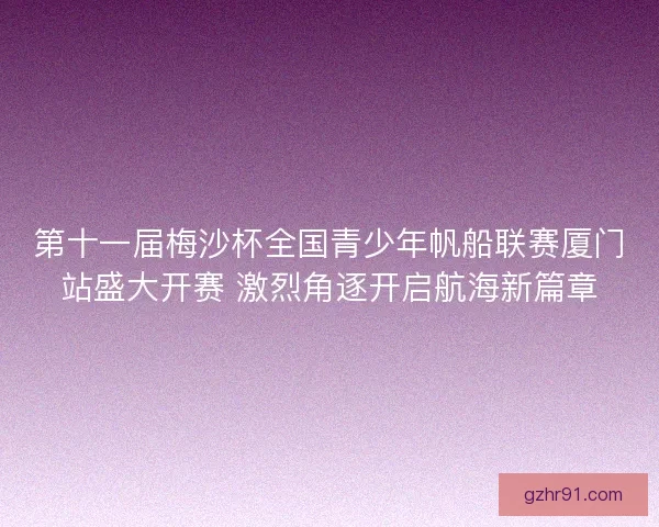 第十一届梅沙杯全国青少年帆船联赛厦门站盛大开赛 激烈角逐开启航海新篇章 第十一届梅沙杯全国青少年帆船联赛厦门站盛大开赛 激烈角逐开启航海新篇章