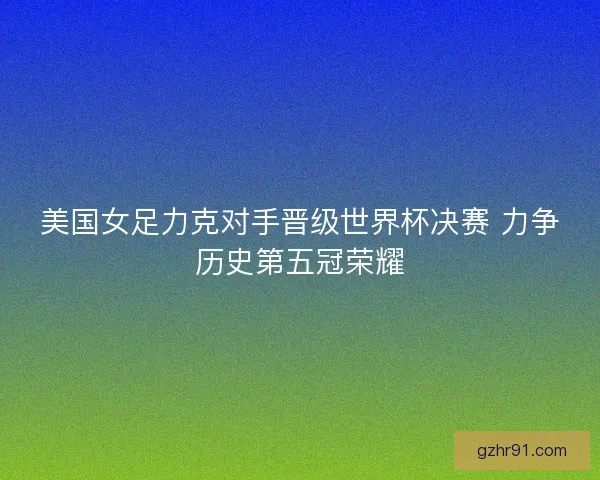 美国女足力克对手晋级世界杯决赛 力争历史第五冠荣耀 美国女足力克对手晋级世界杯决赛 力争历史第五冠荣耀