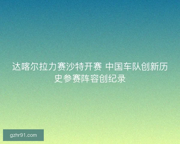 达喀尔拉力赛沙特开赛 中国车队创新历史参赛阵容创纪录 达喀尔拉力赛沙特开赛 中国车队创新历史参赛阵容创纪录