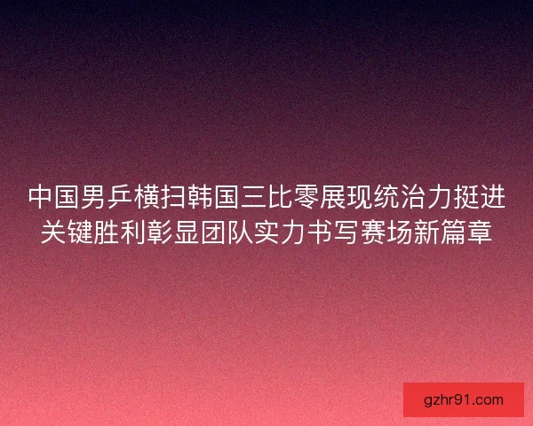 中国男乒横扫韩国三比零展现统治力挺进关键胜利彰显团队实力书写赛场新篇章 中国男乒横扫韩国三比零展现统治力挺进关键胜利彰显团队实力书写赛场新篇章