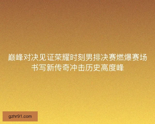巅峰对决见证荣耀时刻男排决赛燃爆赛场书写新传奇冲击历史高度峰 巅峰对决见证荣耀时刻男排决赛燃爆赛场书写新传奇冲击历史高度峰