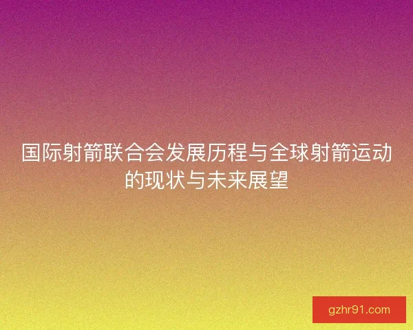 国际射箭联合会发展历程与全球射箭运动的现状与未来展望 国际射箭联合会发展历程与全球射箭运动的现状与未来展望